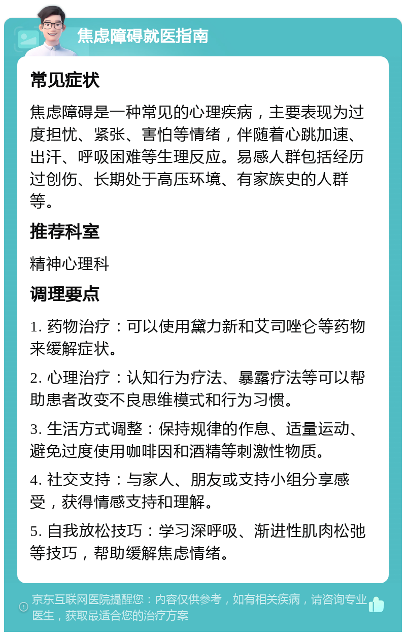 焦虑障碍就医指南 常见症状 焦虑障碍是一种常见的心理疾病，主要表现为过度担忧、紧张、害怕等情绪，伴随着心跳加速、出汗、呼吸困难等生理反应。易感人群包括经历过创伤、长期处于高压环境、有家族史的人群等。 推荐科室 精神心理科 调理要点 1. 药物治疗：可以使用黛力新和艾司唑仑等药物来缓解症状。 2. 心理治疗：认知行为疗法、暴露疗法等可以帮助患者改变不良思维模式和行为习惯。 3. 生活方式调整：保持规律的作息、适量运动、避免过度使用咖啡因和酒精等刺激性物质。 4. 社交支持：与家人、朋友或支持小组分享感受，获得情感支持和理解。 5. 自我放松技巧：学习深呼吸、渐进性肌肉松弛等技巧，帮助缓解焦虑情绪。