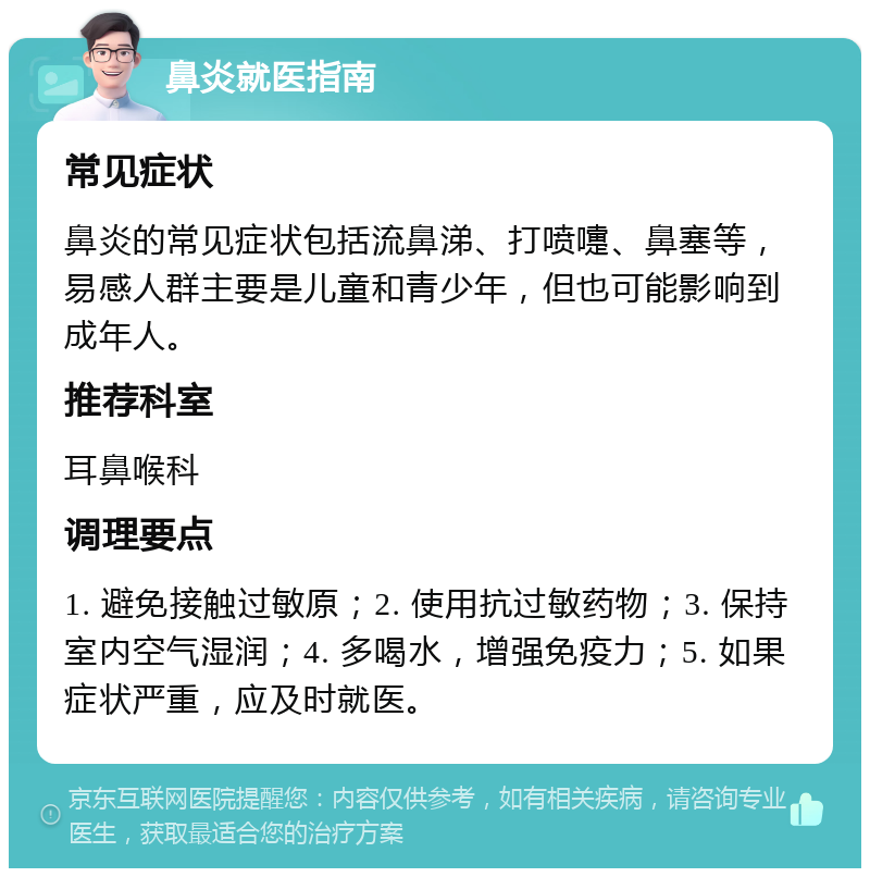 鼻炎就医指南 常见症状 鼻炎的常见症状包括流鼻涕、打喷嚏、鼻塞等，易感人群主要是儿童和青少年，但也可能影响到成年人。 推荐科室 耳鼻喉科 调理要点 1. 避免接触过敏原；2. 使用抗过敏药物；3. 保持室内空气湿润；4. 多喝水，增强免疫力；5. 如果症状严重，应及时就医。