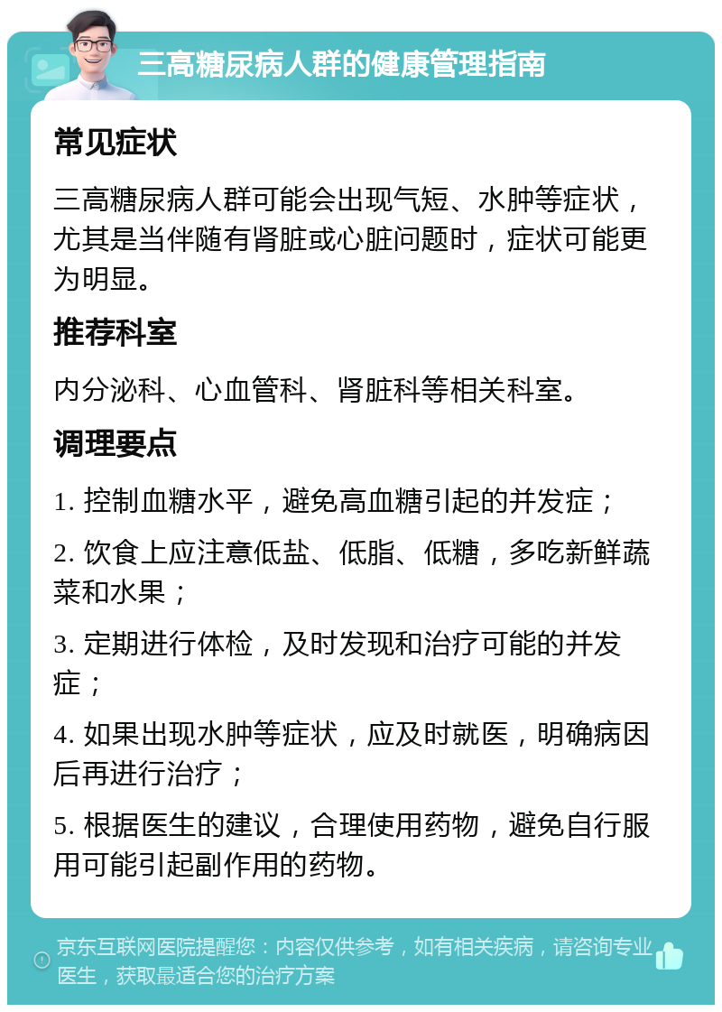 三高糖尿病人群的健康管理指南 常见症状 三高糖尿病人群可能会出现气短、水肿等症状，尤其是当伴随有肾脏或心脏问题时，症状可能更为明显。 推荐科室 内分泌科、心血管科、肾脏科等相关科室。 调理要点 1. 控制血糖水平，避免高血糖引起的并发症； 2. 饮食上应注意低盐、低脂、低糖，多吃新鲜蔬菜和水果； 3. 定期进行体检，及时发现和治疗可能的并发症； 4. 如果出现水肿等症状，应及时就医，明确病因后再进行治疗； 5. 根据医生的建议，合理使用药物，避免自行服用可能引起副作用的药物。