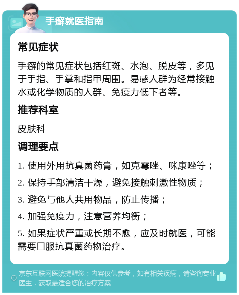 手癣就医指南 常见症状 手癣的常见症状包括红斑、水泡、脱皮等，多见于手指、手掌和指甲周围。易感人群为经常接触水或化学物质的人群、免疫力低下者等。 推荐科室 皮肤科 调理要点 1. 使用外用抗真菌药膏，如克霉唑、咪康唑等； 2. 保持手部清洁干燥，避免接触刺激性物质； 3. 避免与他人共用物品，防止传播； 4. 加强免疫力，注意营养均衡； 5. 如果症状严重或长期不愈，应及时就医，可能需要口服抗真菌药物治疗。