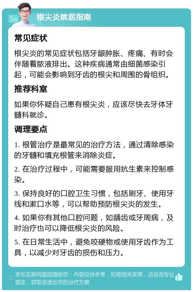 根尖炎就医指南 常见症状 根尖炎的常见症状包括牙龈肿胀、疼痛、有时会伴随着脓液排出。这种疾病通常由细菌感染引起，可能会影响到牙齿的根尖和周围的骨组织。 推荐科室 如果你怀疑自己患有根尖炎，应该尽快去牙体牙髓科就诊。 调理要点 1. 根管治疗是最常见的治疗方法，通过清除感染的牙髓和填充根管来消除炎症。 2. 在治疗过程中，可能需要服用抗生素来控制感染。 3. 保持良好的口腔卫生习惯，包括刷牙、使用牙线和漱口水等，可以帮助预防根尖炎的发生。 4. 如果你有其他口腔问题，如龋齿或牙周病，及时治疗也可以降低根尖炎的风险。 5. 在日常生活中，避免咬硬物或使用牙齿作为工具，以减少对牙齿的损伤和压力。