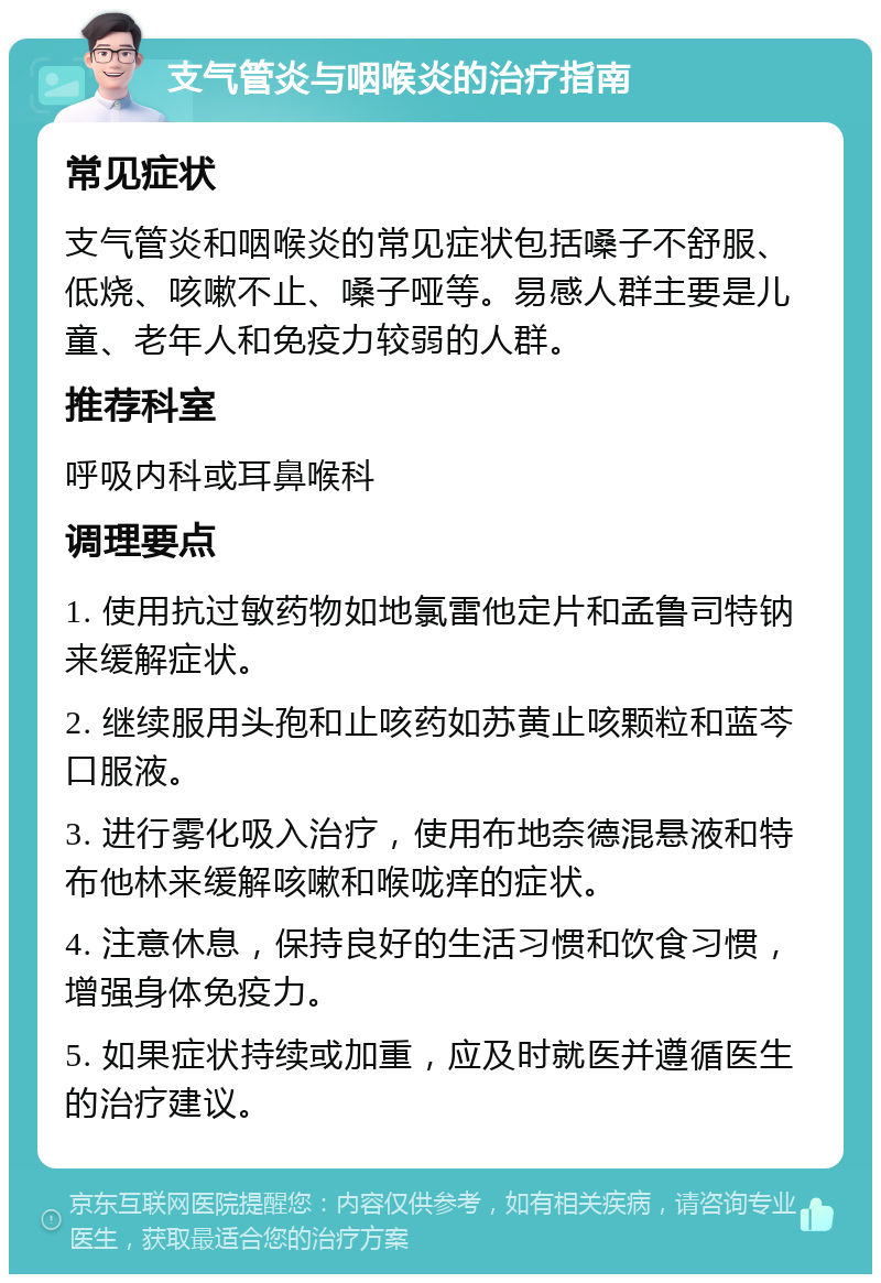 支气管炎与咽喉炎的治疗指南 常见症状 支气管炎和咽喉炎的常见症状包括嗓子不舒服、低烧、咳嗽不止、嗓子哑等。易感人群主要是儿童、老年人和免疫力较弱的人群。 推荐科室 呼吸内科或耳鼻喉科 调理要点 1. 使用抗过敏药物如地氯雷他定片和孟鲁司特钠来缓解症状。 2. 继续服用头孢和止咳药如苏黄止咳颗粒和蓝芩口服液。 3. 进行雾化吸入治疗，使用布地奈德混悬液和特布他林来缓解咳嗽和喉咙痒的症状。 4. 注意休息，保持良好的生活习惯和饮食习惯，增强身体免疫力。 5. 如果症状持续或加重，应及时就医并遵循医生的治疗建议。