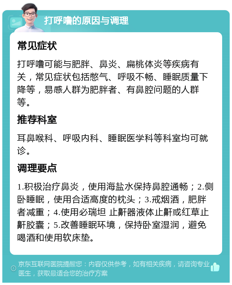 打呼噜的原因与调理 常见症状 打呼噜可能与肥胖、鼻炎、扁桃体炎等疾病有关，常见症状包括憋气、呼吸不畅、睡眠质量下降等，易感人群为肥胖者、有鼻腔问题的人群等。 推荐科室 耳鼻喉科、呼吸内科、睡眠医学科等科室均可就诊。 调理要点 1.积极治疗鼻炎，使用海盐水保持鼻腔通畅；2.侧卧睡眠，使用合适高度的枕头；3.戒烟酒，肥胖者减重；4.使用必瑞坦 止鼾器液体止鼾或红草止鼾胶囊；5.改善睡眠环境，保持卧室湿润，避免喝酒和使用软床垫。