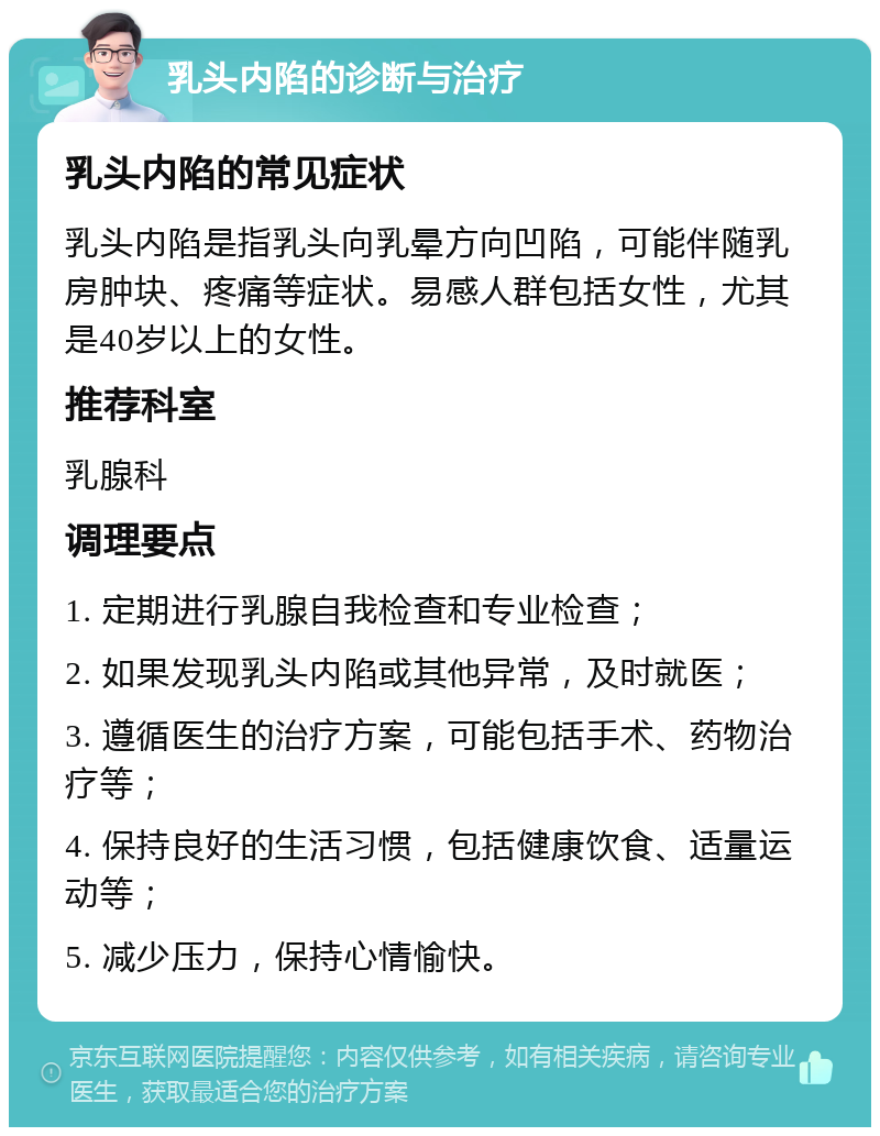 乳头内陷的诊断与治疗 乳头内陷的常见症状 乳头内陷是指乳头向乳晕方向凹陷，可能伴随乳房肿块、疼痛等症状。易感人群包括女性，尤其是40岁以上的女性。 推荐科室 乳腺科 调理要点 1. 定期进行乳腺自我检查和专业检查； 2. 如果发现乳头内陷或其他异常，及时就医； 3. 遵循医生的治疗方案，可能包括手术、药物治疗等； 4. 保持良好的生活习惯，包括健康饮食、适量运动等； 5. 减少压力，保持心情愉快。