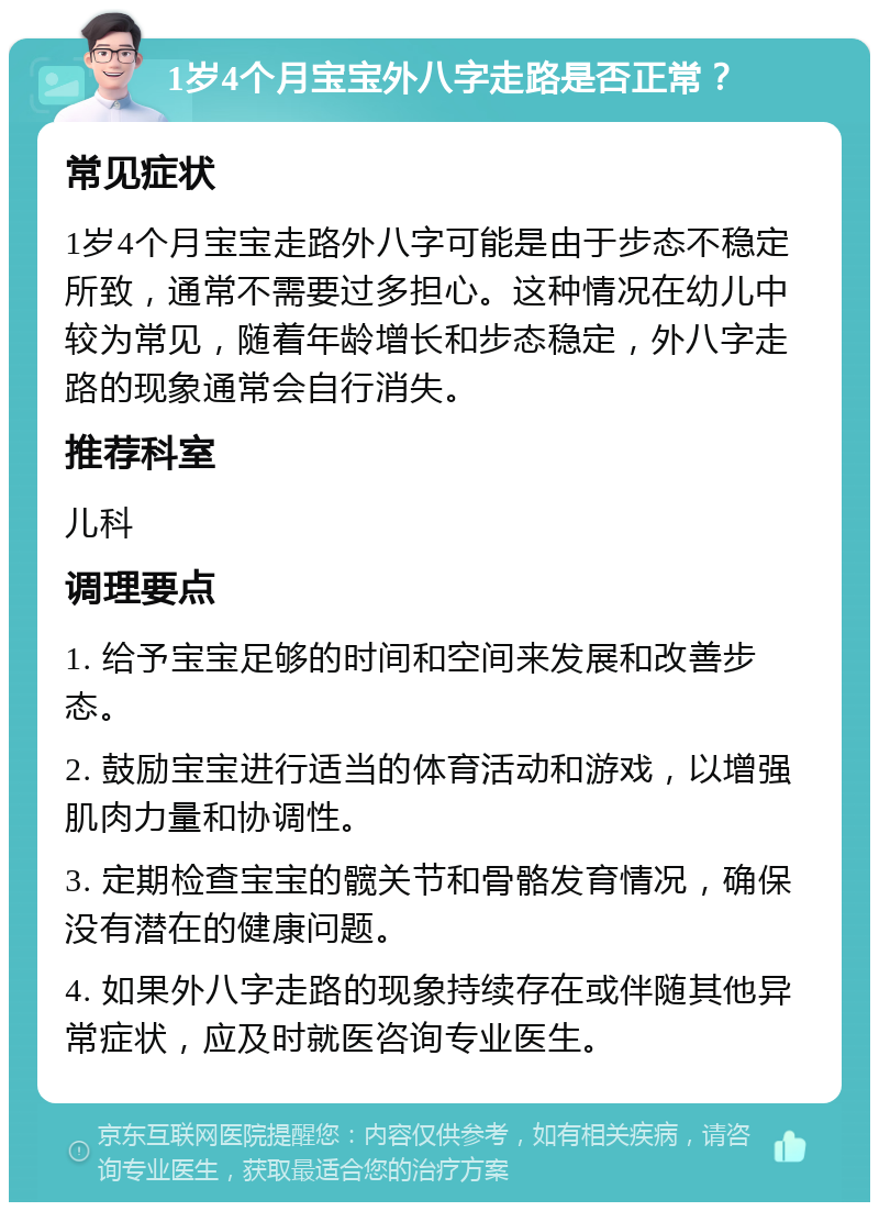 1岁4个月宝宝外八字走路是否正常？ 常见症状 1岁4个月宝宝走路外八字可能是由于步态不稳定所致，通常不需要过多担心。这种情况在幼儿中较为常见，随着年龄增长和步态稳定，外八字走路的现象通常会自行消失。 推荐科室 儿科 调理要点 1. 给予宝宝足够的时间和空间来发展和改善步态。 2. 鼓励宝宝进行适当的体育活动和游戏，以增强肌肉力量和协调性。 3. 定期检查宝宝的髋关节和骨骼发育情况，确保没有潜在的健康问题。 4. 如果外八字走路的现象持续存在或伴随其他异常症状，应及时就医咨询专业医生。