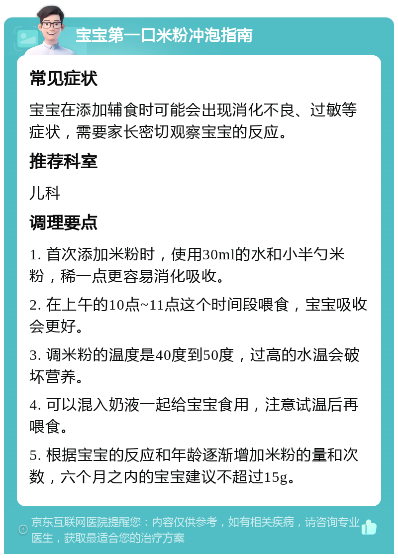 宝宝第一口米粉冲泡指南 常见症状 宝宝在添加辅食时可能会出现消化不良、过敏等症状，需要家长密切观察宝宝的反应。 推荐科室 儿科 调理要点 1. 首次添加米粉时，使用30ml的水和小半勺米粉，稀一点更容易消化吸收。 2. 在上午的10点~11点这个时间段喂食，宝宝吸收会更好。 3. 调米粉的温度是40度到50度，过高的水温会破坏营养。 4. 可以混入奶液一起给宝宝食用，注意试温后再喂食。 5. 根据宝宝的反应和年龄逐渐增加米粉的量和次数，六个月之内的宝宝建议不超过15g。