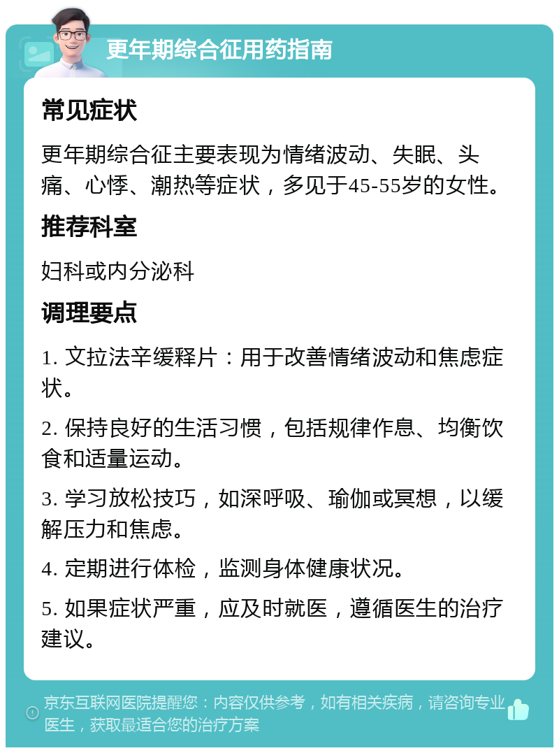 更年期综合征用药指南 常见症状 更年期综合征主要表现为情绪波动、失眠、头痛、心悸、潮热等症状，多见于45-55岁的女性。 推荐科室 妇科或内分泌科 调理要点 1. 文拉法辛缓释片：用于改善情绪波动和焦虑症状。 2. 保持良好的生活习惯，包括规律作息、均衡饮食和适量运动。 3. 学习放松技巧，如深呼吸、瑜伽或冥想，以缓解压力和焦虑。 4. 定期进行体检，监测身体健康状况。 5. 如果症状严重，应及时就医，遵循医生的治疗建议。