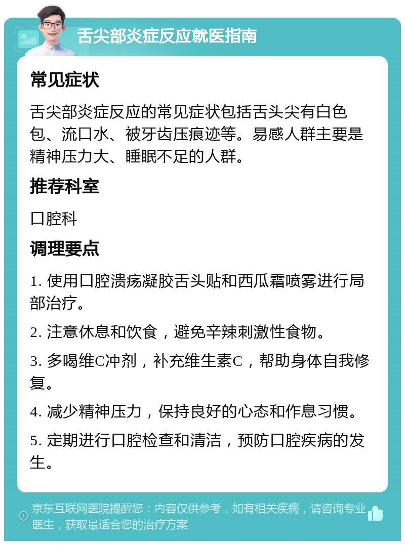 舌尖部炎症反应就医指南 常见症状 舌尖部炎症反应的常见症状包括舌头尖有白色包、流口水、被牙齿压痕迹等。易感人群主要是精神压力大、睡眠不足的人群。 推荐科室 口腔科 调理要点 1. 使用口腔溃疡凝胶舌头贴和西瓜霜喷雾进行局部治疗。 2. 注意休息和饮食，避免辛辣刺激性食物。 3. 多喝维C冲剂，补充维生素C，帮助身体自我修复。 4. 减少精神压力，保持良好的心态和作息习惯。 5. 定期进行口腔检查和清洁，预防口腔疾病的发生。