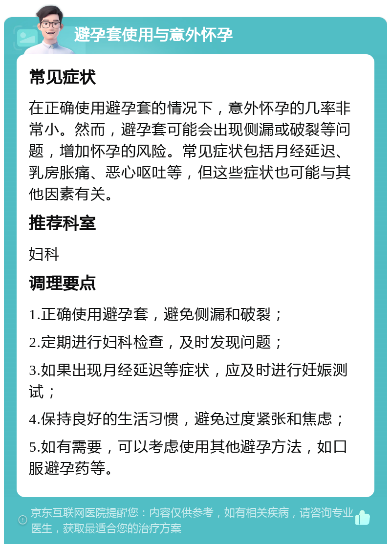 避孕套使用与意外怀孕 常见症状 在正确使用避孕套的情况下，意外怀孕的几率非常小。然而，避孕套可能会出现侧漏或破裂等问题，增加怀孕的风险。常见症状包括月经延迟、乳房胀痛、恶心呕吐等，但这些症状也可能与其他因素有关。 推荐科室 妇科 调理要点 1.正确使用避孕套，避免侧漏和破裂； 2.定期进行妇科检查，及时发现问题； 3.如果出现月经延迟等症状，应及时进行妊娠测试； 4.保持良好的生活习惯，避免过度紧张和焦虑； 5.如有需要，可以考虑使用其他避孕方法，如口服避孕药等。