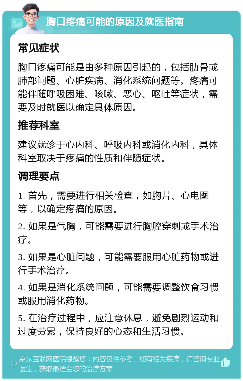 胸口疼痛可能的原因及就医指南 常见症状 胸口疼痛可能是由多种原因引起的，包括肋骨或肺部问题、心脏疾病、消化系统问题等。疼痛可能伴随呼吸困难、咳嗽、恶心、呕吐等症状，需要及时就医以确定具体原因。 推荐科室 建议就诊于心内科、呼吸内科或消化内科，具体科室取决于疼痛的性质和伴随症状。 调理要点 1. 首先，需要进行相关检查，如胸片、心电图等，以确定疼痛的原因。 2. 如果是气胸，可能需要进行胸腔穿刺或手术治疗。 3. 如果是心脏问题，可能需要服用心脏药物或进行手术治疗。 4. 如果是消化系统问题，可能需要调整饮食习惯或服用消化药物。 5. 在治疗过程中，应注意休息，避免剧烈运动和过度劳累，保持良好的心态和生活习惯。