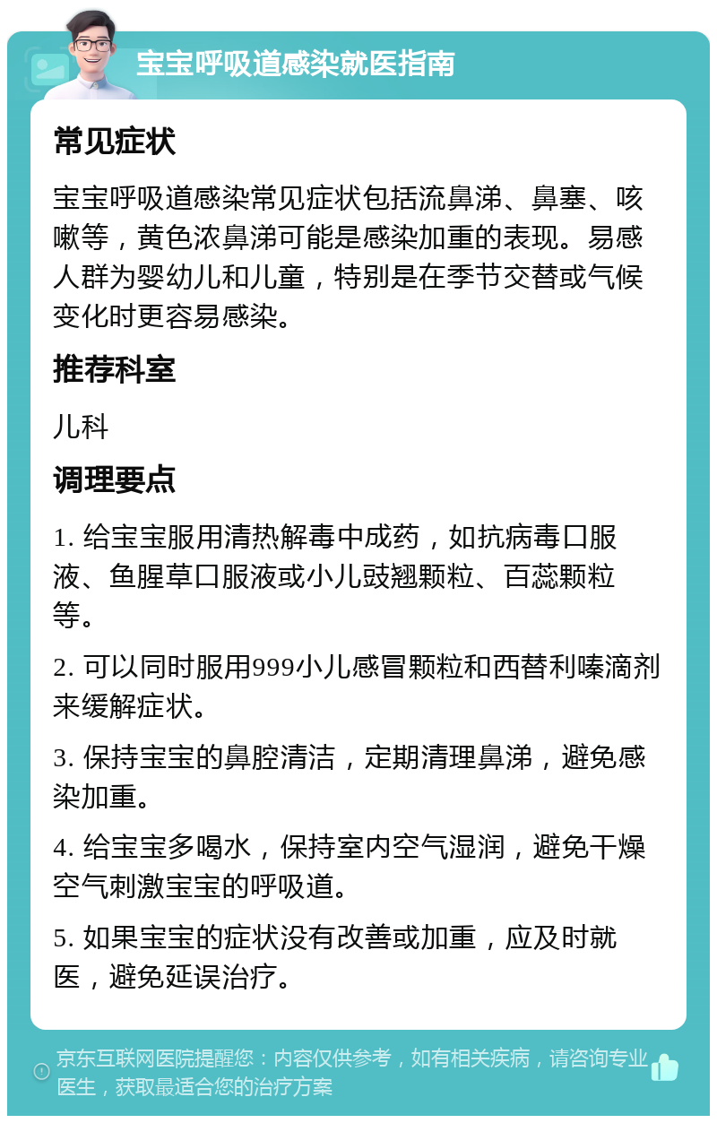 宝宝呼吸道感染就医指南 常见症状 宝宝呼吸道感染常见症状包括流鼻涕、鼻塞、咳嗽等，黄色浓鼻涕可能是感染加重的表现。易感人群为婴幼儿和儿童，特别是在季节交替或气候变化时更容易感染。 推荐科室 儿科 调理要点 1. 给宝宝服用清热解毒中成药，如抗病毒口服液、鱼腥草口服液或小儿豉翘颗粒、百蕊颗粒等。 2. 可以同时服用999小儿感冒颗粒和西替利嗪滴剂来缓解症状。 3. 保持宝宝的鼻腔清洁，定期清理鼻涕，避免感染加重。 4. 给宝宝多喝水，保持室内空气湿润，避免干燥空气刺激宝宝的呼吸道。 5. 如果宝宝的症状没有改善或加重，应及时就医，避免延误治疗。