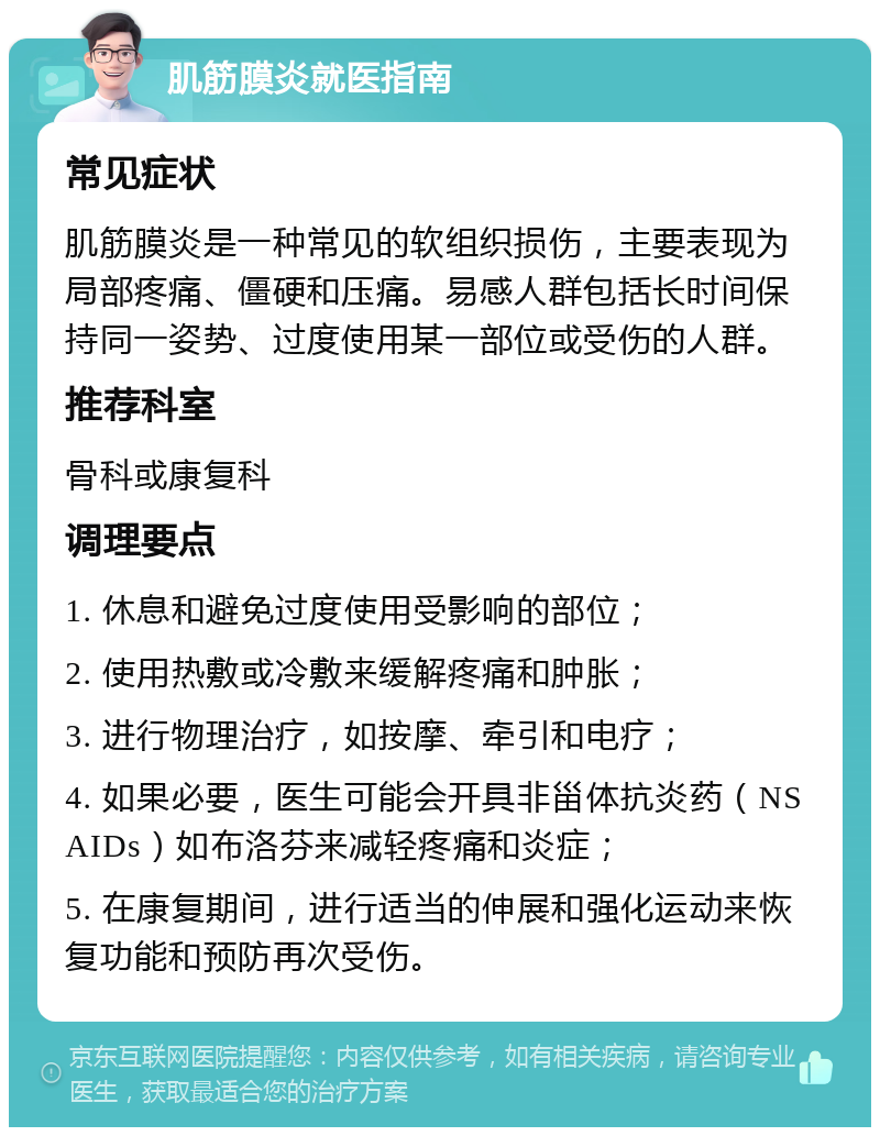 肌筋膜炎就医指南 常见症状 肌筋膜炎是一种常见的软组织损伤，主要表现为局部疼痛、僵硬和压痛。易感人群包括长时间保持同一姿势、过度使用某一部位或受伤的人群。 推荐科室 骨科或康复科 调理要点 1. 休息和避免过度使用受影响的部位； 2. 使用热敷或冷敷来缓解疼痛和肿胀； 3. 进行物理治疗，如按摩、牵引和电疗； 4. 如果必要，医生可能会开具非甾体抗炎药（NSAIDs）如布洛芬来减轻疼痛和炎症； 5. 在康复期间，进行适当的伸展和强化运动来恢复功能和预防再次受伤。