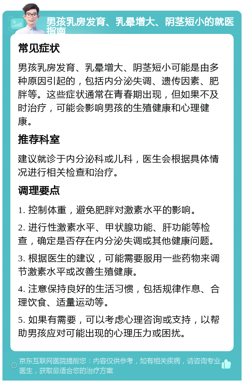 男孩乳房发育、乳晕增大、阴茎短小的就医指南 常见症状 男孩乳房发育、乳晕增大、阴茎短小可能是由多种原因引起的，包括内分泌失调、遗传因素、肥胖等。这些症状通常在青春期出现，但如果不及时治疗，可能会影响男孩的生殖健康和心理健康。 推荐科室 建议就诊于内分泌科或儿科，医生会根据具体情况进行相关检查和治疗。 调理要点 1. 控制体重，避免肥胖对激素水平的影响。 2. 进行性激素水平、甲状腺功能、肝功能等检查，确定是否存在内分泌失调或其他健康问题。 3. 根据医生的建议，可能需要服用一些药物来调节激素水平或改善生殖健康。 4. 注意保持良好的生活习惯，包括规律作息、合理饮食、适量运动等。 5. 如果有需要，可以考虑心理咨询或支持，以帮助男孩应对可能出现的心理压力或困扰。