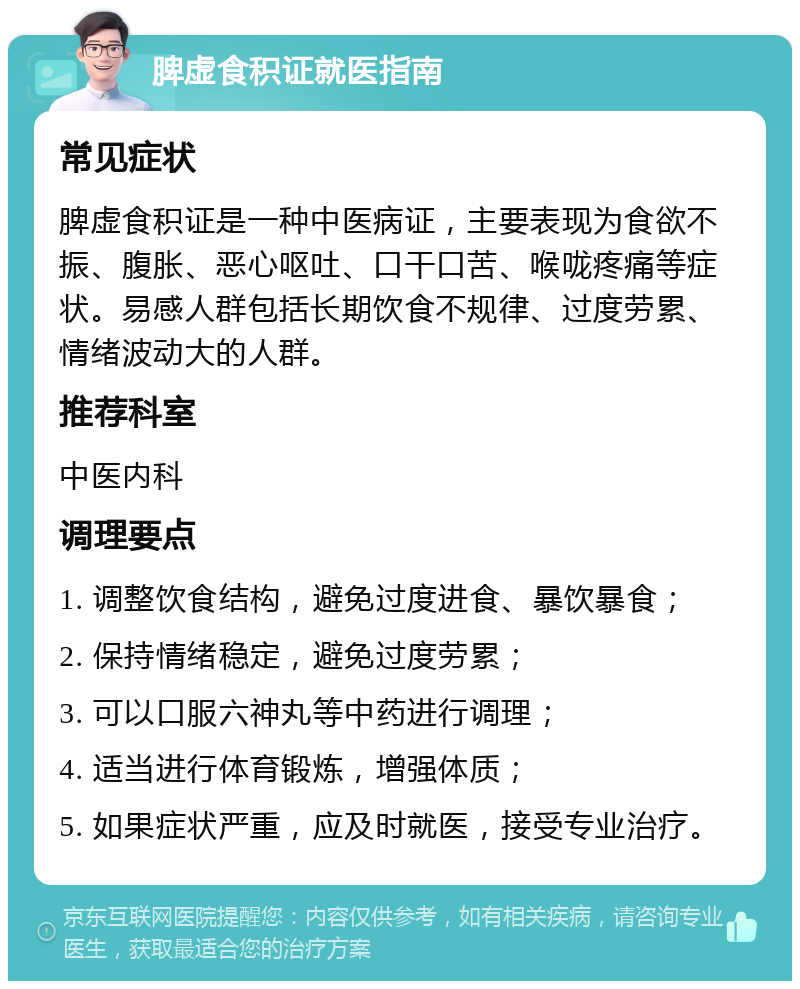 脾虚食积证就医指南 常见症状 脾虚食积证是一种中医病证，主要表现为食欲不振、腹胀、恶心呕吐、口干口苦、喉咙疼痛等症状。易感人群包括长期饮食不规律、过度劳累、情绪波动大的人群。 推荐科室 中医内科 调理要点 1. 调整饮食结构，避免过度进食、暴饮暴食； 2. 保持情绪稳定，避免过度劳累； 3. 可以口服六神丸等中药进行调理； 4. 适当进行体育锻炼，增强体质； 5. 如果症状严重，应及时就医，接受专业治疗。