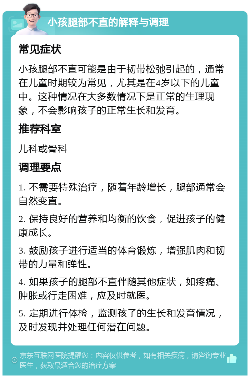 小孩腿部不直的解释与调理 常见症状 小孩腿部不直可能是由于韧带松弛引起的，通常在儿童时期较为常见，尤其是在4岁以下的儿童中。这种情况在大多数情况下是正常的生理现象，不会影响孩子的正常生长和发育。 推荐科室 儿科或骨科 调理要点 1. 不需要特殊治疗，随着年龄增长，腿部通常会自然变直。 2. 保持良好的营养和均衡的饮食，促进孩子的健康成长。 3. 鼓励孩子进行适当的体育锻炼，增强肌肉和韧带的力量和弹性。 4. 如果孩子的腿部不直伴随其他症状，如疼痛、肿胀或行走困难，应及时就医。 5. 定期进行体检，监测孩子的生长和发育情况，及时发现并处理任何潜在问题。