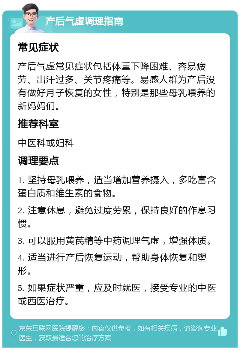 产后气虚调理指南 常见症状 产后气虚常见症状包括体重下降困难、容易疲劳、出汗过多、关节疼痛等。易感人群为产后没有做好月子恢复的女性，特别是那些母乳喂养的新妈妈们。 推荐科室 中医科或妇科 调理要点 1. 坚持母乳喂养，适当增加营养摄入，多吃富含蛋白质和维生素的食物。 2. 注意休息，避免过度劳累，保持良好的作息习惯。 3. 可以服用黄芪精等中药调理气虚，增强体质。 4. 适当进行产后恢复运动，帮助身体恢复和塑形。 5. 如果症状严重，应及时就医，接受专业的中医或西医治疗。