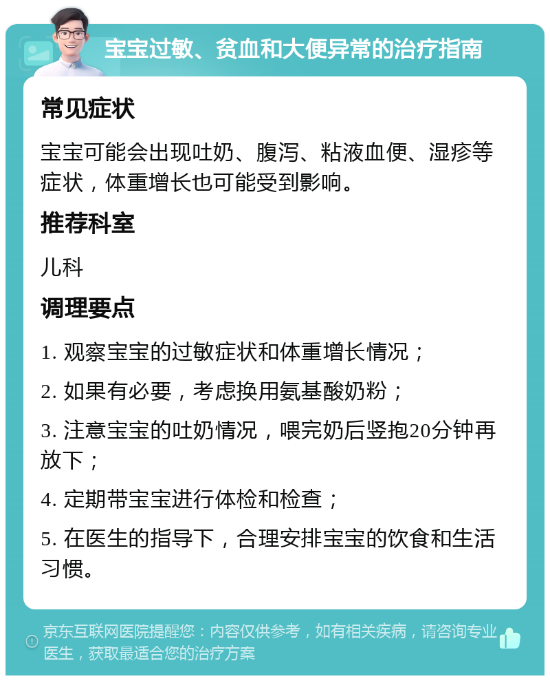 宝宝过敏、贫血和大便异常的治疗指南 常见症状 宝宝可能会出现吐奶、腹泻、粘液血便、湿疹等症状，体重增长也可能受到影响。 推荐科室 儿科 调理要点 1. 观察宝宝的过敏症状和体重增长情况； 2. 如果有必要，考虑换用氨基酸奶粉； 3. 注意宝宝的吐奶情况，喂完奶后竖抱20分钟再放下； 4. 定期带宝宝进行体检和检查； 5. 在医生的指导下，合理安排宝宝的饮食和生活习惯。