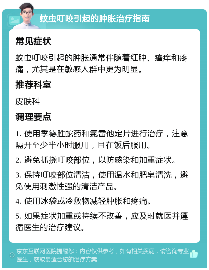 蚊虫叮咬引起的肿胀治疗指南 常见症状 蚊虫叮咬引起的肿胀通常伴随着红肿、瘙痒和疼痛，尤其是在敏感人群中更为明显。 推荐科室 皮肤科 调理要点 1. 使用季德胜蛇药和氯雷他定片进行治疗，注意隔开至少半小时服用，且在饭后服用。 2. 避免抓挠叮咬部位，以防感染和加重症状。 3. 保持叮咬部位清洁，使用温水和肥皂清洗，避免使用刺激性强的清洁产品。 4. 使用冰袋或冷敷物减轻肿胀和疼痛。 5. 如果症状加重或持续不改善，应及时就医并遵循医生的治疗建议。