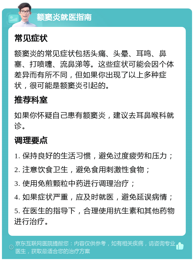 额窦炎就医指南 常见症状 额窦炎的常见症状包括头痛、头晕、耳鸣、鼻塞、打喷嚏、流鼻涕等。这些症状可能会因个体差异而有所不同，但如果你出现了以上多种症状，很可能是额窦炎引起的。 推荐科室 如果你怀疑自己患有额窦炎，建议去耳鼻喉科就诊。 调理要点 1. 保持良好的生活习惯，避免过度疲劳和压力； 2. 注意饮食卫生，避免食用刺激性食物； 3. 使用免煎颗粒中药进行调理治疗； 4. 如果症状严重，应及时就医，避免延误病情； 5. 在医生的指导下，合理使用抗生素和其他药物进行治疗。