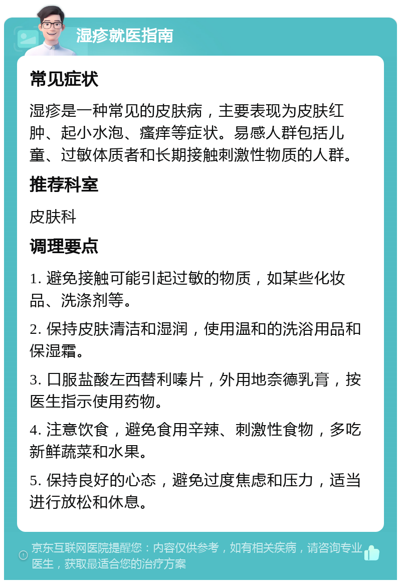 湿疹就医指南 常见症状 湿疹是一种常见的皮肤病，主要表现为皮肤红肿、起小水泡、瘙痒等症状。易感人群包括儿童、过敏体质者和长期接触刺激性物质的人群。 推荐科室 皮肤科 调理要点 1. 避免接触可能引起过敏的物质，如某些化妆品、洗涤剂等。 2. 保持皮肤清洁和湿润，使用温和的洗浴用品和保湿霜。 3. 口服盐酸左西替利嗪片，外用地奈德乳膏，按医生指示使用药物。 4. 注意饮食，避免食用辛辣、刺激性食物，多吃新鲜蔬菜和水果。 5. 保持良好的心态，避免过度焦虑和压力，适当进行放松和休息。