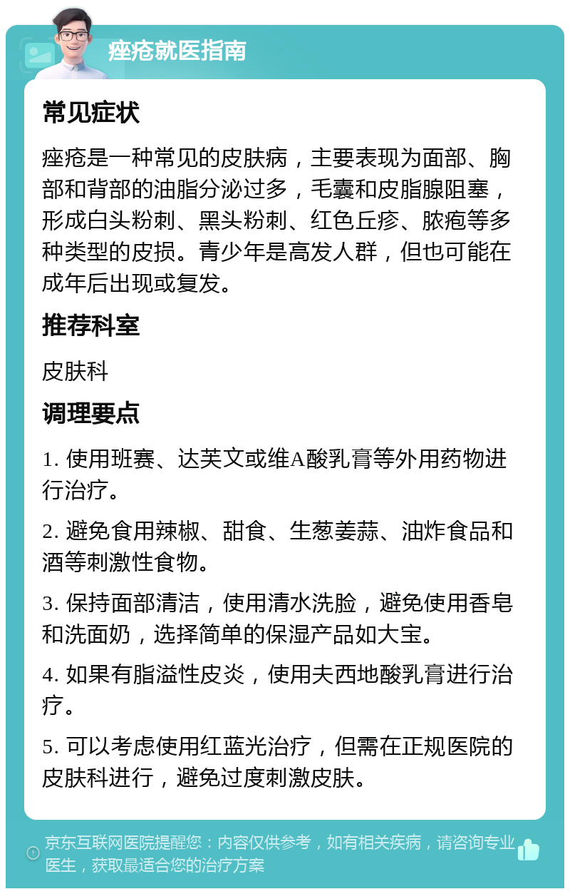 痤疮就医指南 常见症状 痤疮是一种常见的皮肤病，主要表现为面部、胸部和背部的油脂分泌过多，毛囊和皮脂腺阻塞，形成白头粉刺、黑头粉刺、红色丘疹、脓疱等多种类型的皮损。青少年是高发人群，但也可能在成年后出现或复发。 推荐科室 皮肤科 调理要点 1. 使用班赛、达芙文或维A酸乳膏等外用药物进行治疗。 2. 避免食用辣椒、甜食、生葱姜蒜、油炸食品和酒等刺激性食物。 3. 保持面部清洁，使用清水洗脸，避免使用香皂和洗面奶，选择简单的保湿产品如大宝。 4. 如果有脂溢性皮炎，使用夫西地酸乳膏进行治疗。 5. 可以考虑使用红蓝光治疗，但需在正规医院的皮肤科进行，避免过度刺激皮肤。