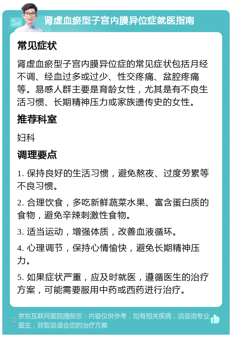 肾虚血瘀型子宫内膜异位症就医指南 常见症状 肾虚血瘀型子宫内膜异位症的常见症状包括月经不调、经血过多或过少、性交疼痛、盆腔疼痛等。易感人群主要是育龄女性，尤其是有不良生活习惯、长期精神压力或家族遗传史的女性。 推荐科室 妇科 调理要点 1. 保持良好的生活习惯，避免熬夜、过度劳累等不良习惯。 2. 合理饮食，多吃新鲜蔬菜水果、富含蛋白质的食物，避免辛辣刺激性食物。 3. 适当运动，增强体质，改善血液循环。 4. 心理调节，保持心情愉快，避免长期精神压力。 5. 如果症状严重，应及时就医，遵循医生的治疗方案，可能需要服用中药或西药进行治疗。