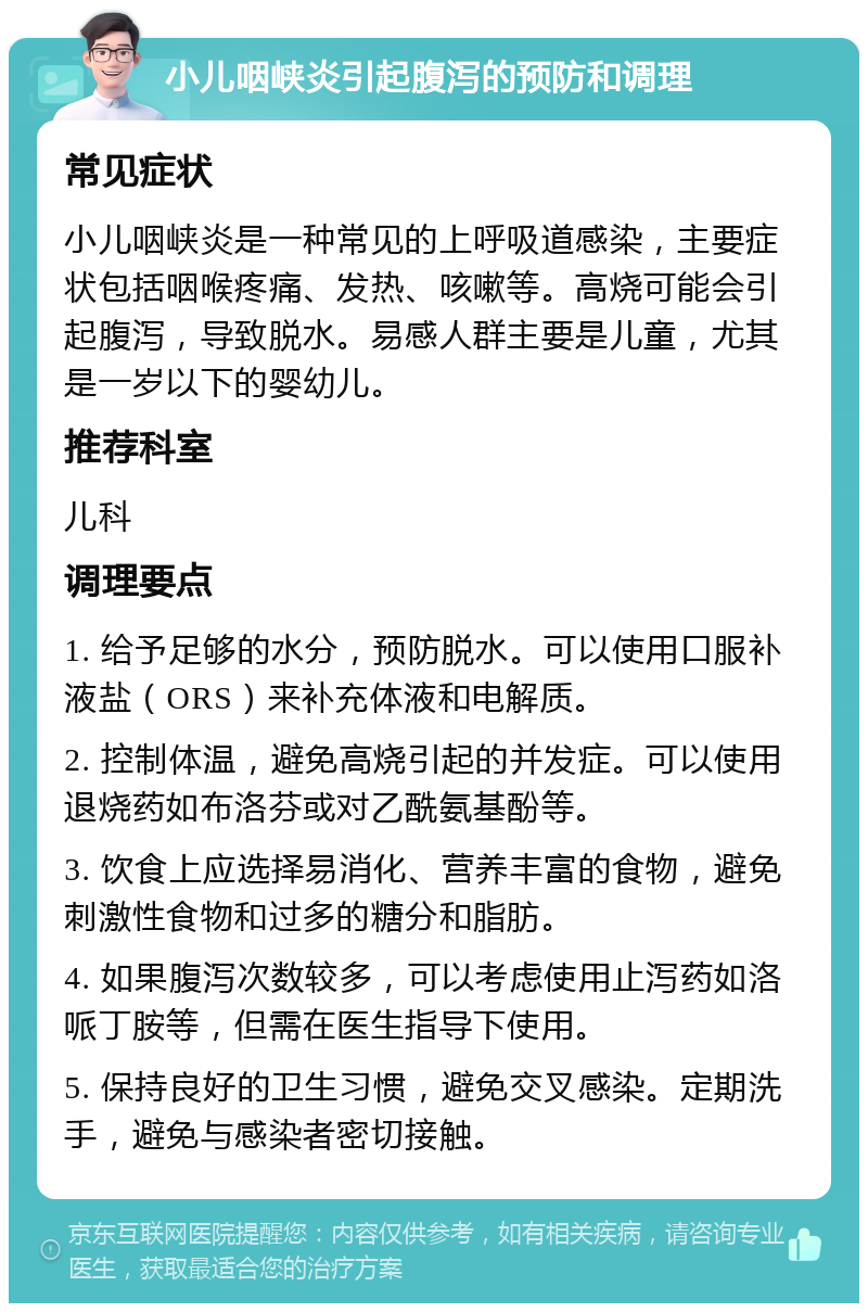 小儿咽峡炎引起腹泻的预防和调理 常见症状 小儿咽峡炎是一种常见的上呼吸道感染，主要症状包括咽喉疼痛、发热、咳嗽等。高烧可能会引起腹泻，导致脱水。易感人群主要是儿童，尤其是一岁以下的婴幼儿。 推荐科室 儿科 调理要点 1. 给予足够的水分，预防脱水。可以使用口服补液盐（ORS）来补充体液和电解质。 2. 控制体温，避免高烧引起的并发症。可以使用退烧药如布洛芬或对乙酰氨基酚等。 3. 饮食上应选择易消化、营养丰富的食物，避免刺激性食物和过多的糖分和脂肪。 4. 如果腹泻次数较多，可以考虑使用止泻药如洛哌丁胺等，但需在医生指导下使用。 5. 保持良好的卫生习惯，避免交叉感染。定期洗手，避免与感染者密切接触。