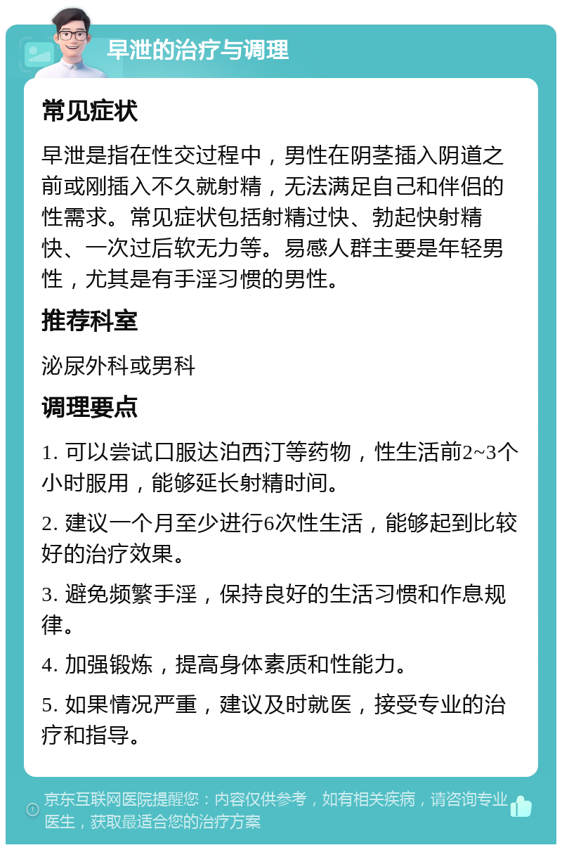 早泄的治疗与调理 常见症状 早泄是指在性交过程中，男性在阴茎插入阴道之前或刚插入不久就射精，无法满足自己和伴侣的性需求。常见症状包括射精过快、勃起快射精快、一次过后软无力等。易感人群主要是年轻男性，尤其是有手淫习惯的男性。 推荐科室 泌尿外科或男科 调理要点 1. 可以尝试口服达泊西汀等药物，性生活前2~3个小时服用，能够延长射精时间。 2. 建议一个月至少进行6次性生活，能够起到比较好的治疗效果。 3. 避免频繁手淫，保持良好的生活习惯和作息规律。 4. 加强锻炼，提高身体素质和性能力。 5. 如果情况严重，建议及时就医，接受专业的治疗和指导。