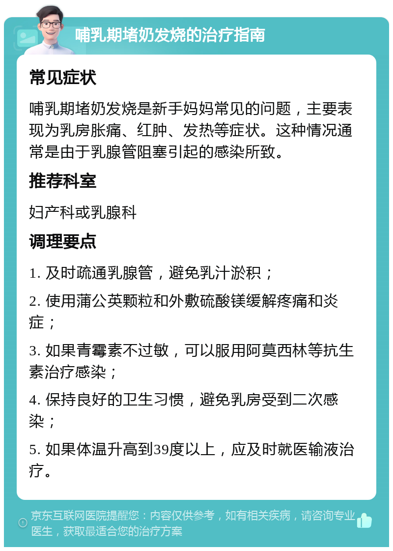 哺乳期堵奶发烧的治疗指南 常见症状 哺乳期堵奶发烧是新手妈妈常见的问题，主要表现为乳房胀痛、红肿、发热等症状。这种情况通常是由于乳腺管阻塞引起的感染所致。 推荐科室 妇产科或乳腺科 调理要点 1. 及时疏通乳腺管，避免乳汁淤积； 2. 使用蒲公英颗粒和外敷硫酸镁缓解疼痛和炎症； 3. 如果青霉素不过敏，可以服用阿莫西林等抗生素治疗感染； 4. 保持良好的卫生习惯，避免乳房受到二次感染； 5. 如果体温升高到39度以上，应及时就医输液治疗。