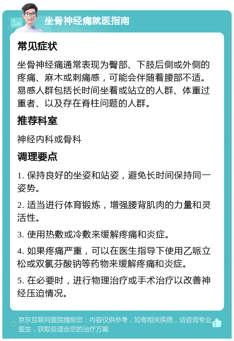 坐骨神经痛就医指南 常见症状 坐骨神经痛通常表现为臀部、下肢后侧或外侧的疼痛、麻木或刺痛感，可能会伴随着腰部不适。易感人群包括长时间坐着或站立的人群、体重过重者、以及存在脊柱问题的人群。 推荐科室 神经内科或骨科 调理要点 1. 保持良好的坐姿和站姿，避免长时间保持同一姿势。 2. 适当进行体育锻炼，增强腰背肌肉的力量和灵活性。 3. 使用热敷或冷敷来缓解疼痛和炎症。 4. 如果疼痛严重，可以在医生指导下使用乙哌立松或双氯芬酸钠等药物来缓解疼痛和炎症。 5. 在必要时，进行物理治疗或手术治疗以改善神经压迫情况。