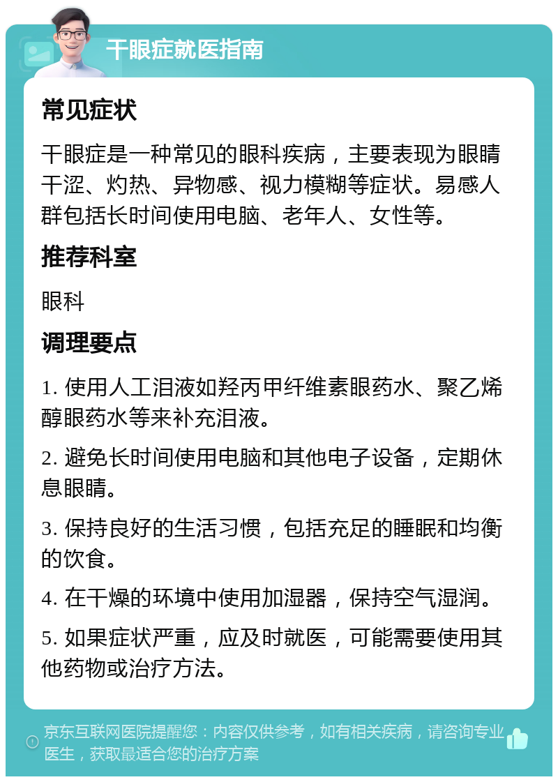 干眼症就医指南 常见症状 干眼症是一种常见的眼科疾病，主要表现为眼睛干涩、灼热、异物感、视力模糊等症状。易感人群包括长时间使用电脑、老年人、女性等。 推荐科室 眼科 调理要点 1. 使用人工泪液如羟丙甲纤维素眼药水、聚乙烯醇眼药水等来补充泪液。 2. 避免长时间使用电脑和其他电子设备，定期休息眼睛。 3. 保持良好的生活习惯，包括充足的睡眠和均衡的饮食。 4. 在干燥的环境中使用加湿器，保持空气湿润。 5. 如果症状严重，应及时就医，可能需要使用其他药物或治疗方法。