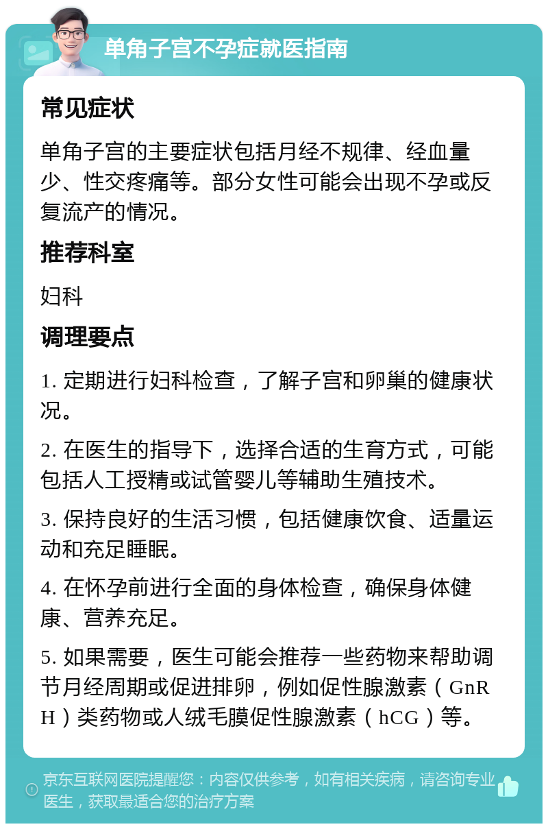 单角子宫不孕症就医指南 常见症状 单角子宫的主要症状包括月经不规律、经血量少、性交疼痛等。部分女性可能会出现不孕或反复流产的情况。 推荐科室 妇科 调理要点 1. 定期进行妇科检查，了解子宫和卵巢的健康状况。 2. 在医生的指导下，选择合适的生育方式，可能包括人工授精或试管婴儿等辅助生殖技术。 3. 保持良好的生活习惯，包括健康饮食、适量运动和充足睡眠。 4. 在怀孕前进行全面的身体检查，确保身体健康、营养充足。 5. 如果需要，医生可能会推荐一些药物来帮助调节月经周期或促进排卵，例如促性腺激素（GnRH）类药物或人绒毛膜促性腺激素（hCG）等。