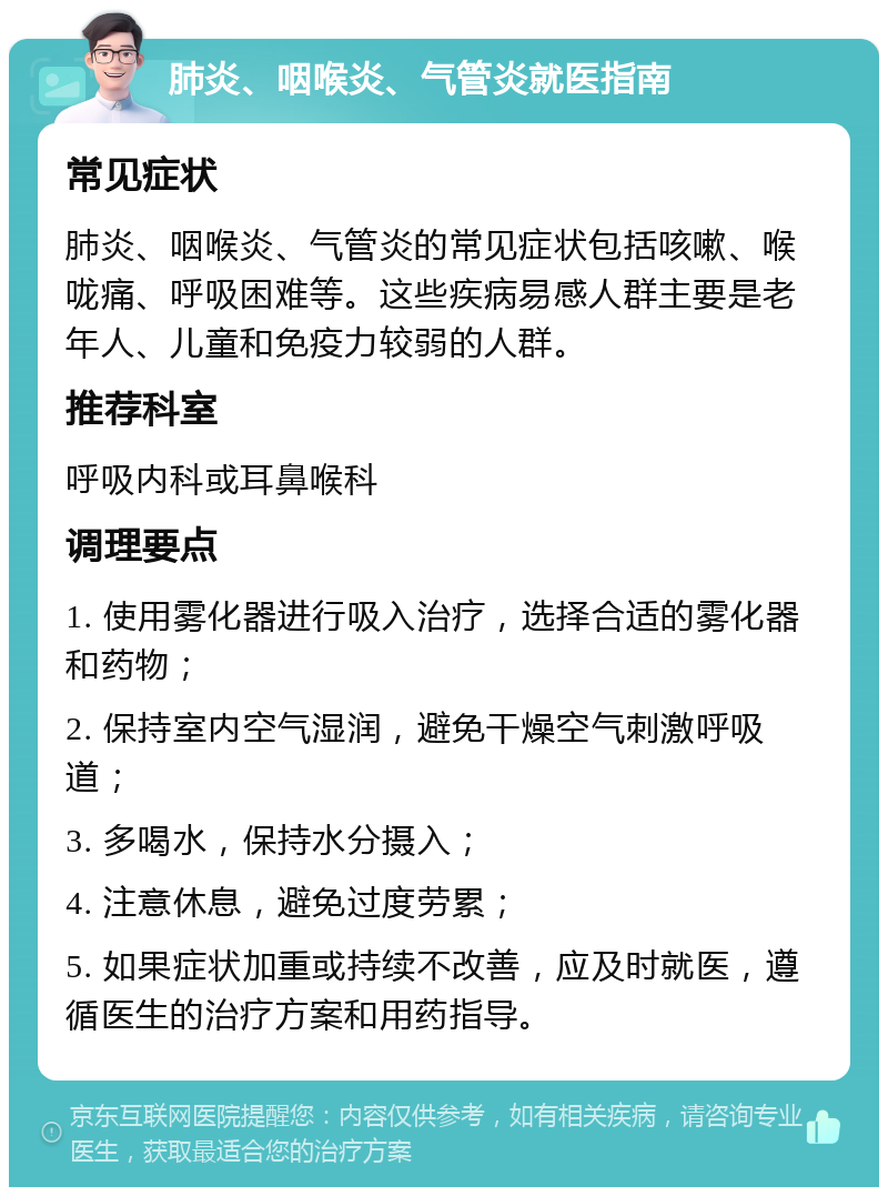 肺炎、咽喉炎、气管炎就医指南 常见症状 肺炎、咽喉炎、气管炎的常见症状包括咳嗽、喉咙痛、呼吸困难等。这些疾病易感人群主要是老年人、儿童和免疫力较弱的人群。 推荐科室 呼吸内科或耳鼻喉科 调理要点 1. 使用雾化器进行吸入治疗，选择合适的雾化器和药物； 2. 保持室内空气湿润，避免干燥空气刺激呼吸道； 3. 多喝水，保持水分摄入； 4. 注意休息，避免过度劳累； 5. 如果症状加重或持续不改善，应及时就医，遵循医生的治疗方案和用药指导。