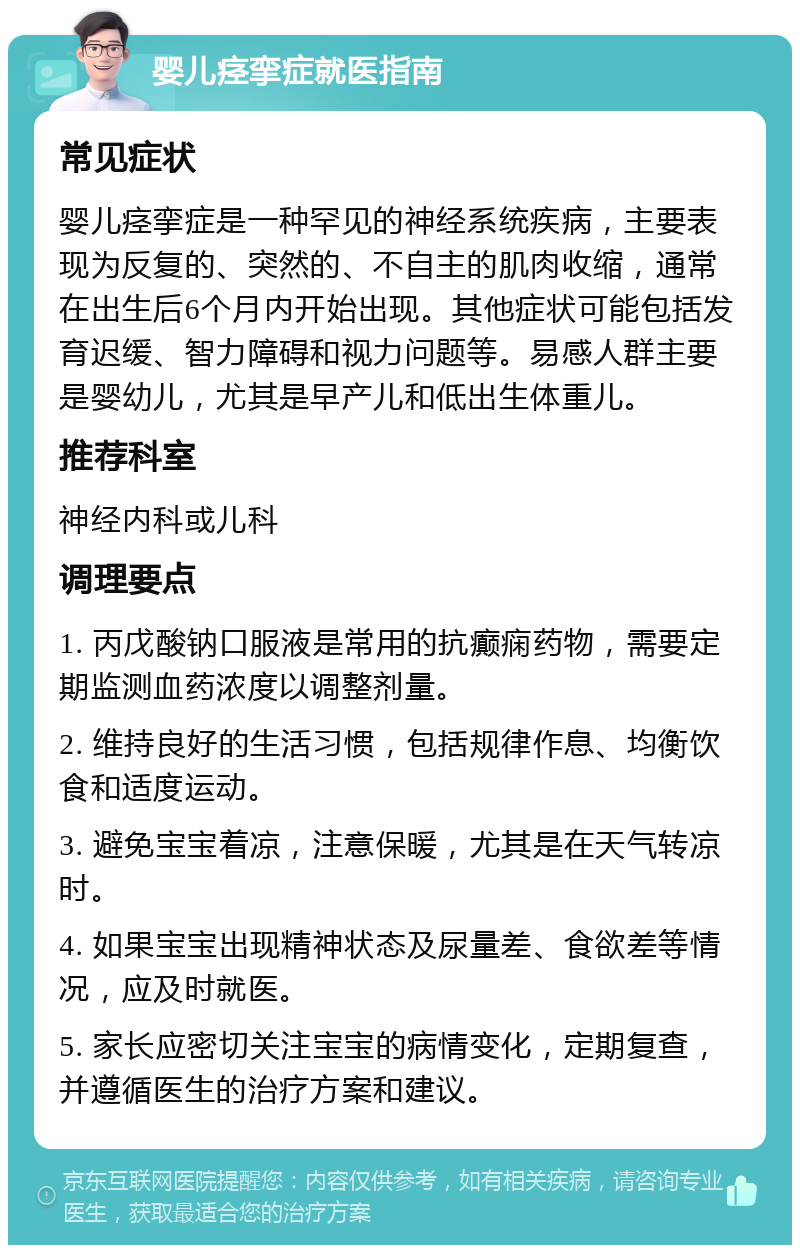 婴儿痉挛症就医指南 常见症状 婴儿痉挛症是一种罕见的神经系统疾病，主要表现为反复的、突然的、不自主的肌肉收缩，通常在出生后6个月内开始出现。其他症状可能包括发育迟缓、智力障碍和视力问题等。易感人群主要是婴幼儿，尤其是早产儿和低出生体重儿。 推荐科室 神经内科或儿科 调理要点 1. 丙戊酸钠口服液是常用的抗癫痫药物，需要定期监测血药浓度以调整剂量。 2. 维持良好的生活习惯，包括规律作息、均衡饮食和适度运动。 3. 避免宝宝着凉，注意保暖，尤其是在天气转凉时。 4. 如果宝宝出现精神状态及尿量差、食欲差等情况，应及时就医。 5. 家长应密切关注宝宝的病情变化，定期复查，并遵循医生的治疗方案和建议。