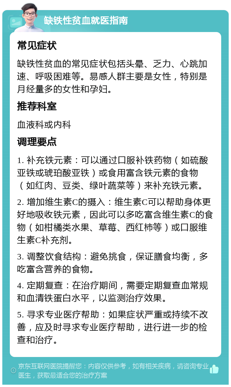 缺铁性贫血就医指南 常见症状 缺铁性贫血的常见症状包括头晕、乏力、心跳加速、呼吸困难等。易感人群主要是女性，特别是月经量多的女性和孕妇。 推荐科室 血液科或内科 调理要点 1. 补充铁元素：可以通过口服补铁药物（如硫酸亚铁或琥珀酸亚铁）或食用富含铁元素的食物（如红肉、豆类、绿叶蔬菜等）来补充铁元素。 2. 增加维生素C的摄入：维生素C可以帮助身体更好地吸收铁元素，因此可以多吃富含维生素C的食物（如柑橘类水果、草莓、西红柿等）或口服维生素C补充剂。 3. 调整饮食结构：避免挑食，保证膳食均衡，多吃富含营养的食物。 4. 定期复查：在治疗期间，需要定期复查血常规和血清铁蛋白水平，以监测治疗效果。 5. 寻求专业医疗帮助：如果症状严重或持续不改善，应及时寻求专业医疗帮助，进行进一步的检查和治疗。