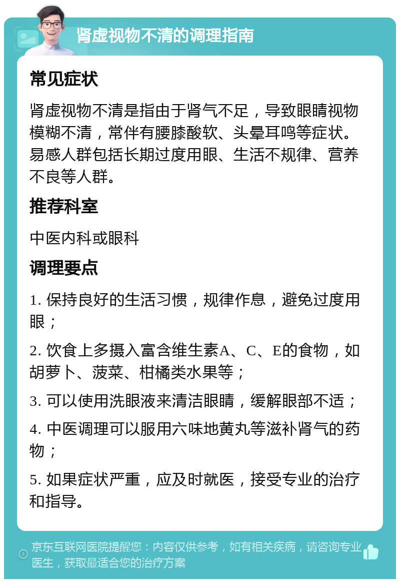 肾虚视物不清的调理指南 常见症状 肾虚视物不清是指由于肾气不足，导致眼睛视物模糊不清，常伴有腰膝酸软、头晕耳鸣等症状。易感人群包括长期过度用眼、生活不规律、营养不良等人群。 推荐科室 中医内科或眼科 调理要点 1. 保持良好的生活习惯，规律作息，避免过度用眼； 2. 饮食上多摄入富含维生素A、C、E的食物，如胡萝卜、菠菜、柑橘类水果等； 3. 可以使用洗眼液来清洁眼睛，缓解眼部不适； 4. 中医调理可以服用六味地黄丸等滋补肾气的药物； 5. 如果症状严重，应及时就医，接受专业的治疗和指导。