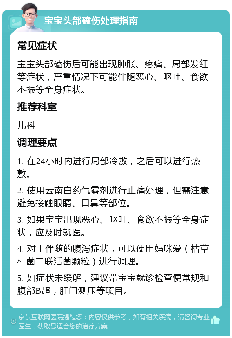 宝宝头部磕伤处理指南 常见症状 宝宝头部磕伤后可能出现肿胀、疼痛、局部发红等症状，严重情况下可能伴随恶心、呕吐、食欲不振等全身症状。 推荐科室 儿科 调理要点 1. 在24小时内进行局部冷敷，之后可以进行热敷。 2. 使用云南白药气雾剂进行止痛处理，但需注意避免接触眼睛、口鼻等部位。 3. 如果宝宝出现恶心、呕吐、食欲不振等全身症状，应及时就医。 4. 对于伴随的腹泻症状，可以使用妈咪爱（枯草杆菌二联活菌颗粒）进行调理。 5. 如症状未缓解，建议带宝宝就诊检查便常规和腹部B超，肛门测压等项目。