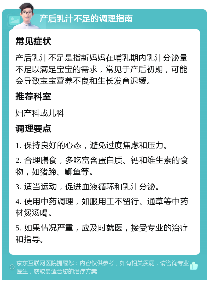 产后乳汁不足的调理指南 常见症状 产后乳汁不足是指新妈妈在哺乳期内乳汁分泌量不足以满足宝宝的需求，常见于产后初期，可能会导致宝宝营养不良和生长发育迟缓。 推荐科室 妇产科或儿科 调理要点 1. 保持良好的心态，避免过度焦虑和压力。 2. 合理膳食，多吃富含蛋白质、钙和维生素的食物，如猪蹄、鲫鱼等。 3. 适当运动，促进血液循环和乳汁分泌。 4. 使用中药调理，如服用王不留行、通草等中药材煲汤喝。 5. 如果情况严重，应及时就医，接受专业的治疗和指导。