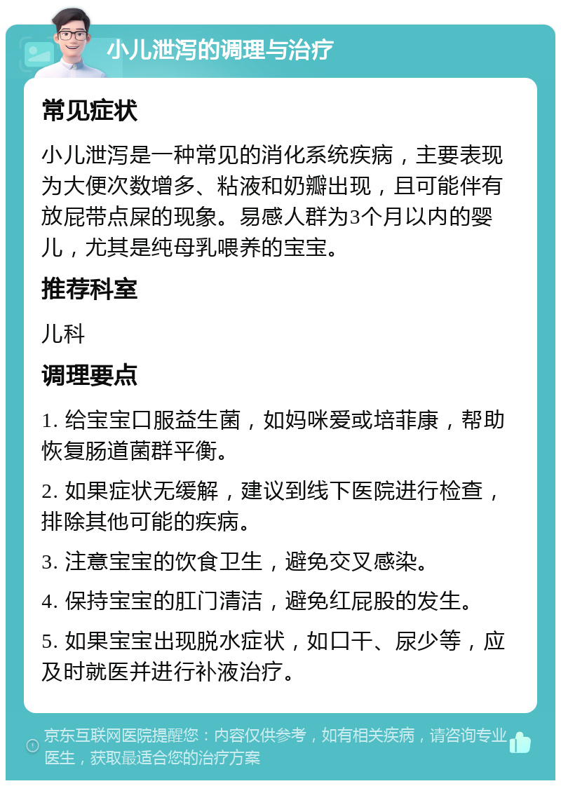 小儿泄泻的调理与治疗 常见症状 小儿泄泻是一种常见的消化系统疾病，主要表现为大便次数增多、粘液和奶瓣出现，且可能伴有放屁带点屎的现象。易感人群为3个月以内的婴儿，尤其是纯母乳喂养的宝宝。 推荐科室 儿科 调理要点 1. 给宝宝口服益生菌，如妈咪爱或培菲康，帮助恢复肠道菌群平衡。 2. 如果症状无缓解，建议到线下医院进行检查，排除其他可能的疾病。 3. 注意宝宝的饮食卫生，避免交叉感染。 4. 保持宝宝的肛门清洁，避免红屁股的发生。 5. 如果宝宝出现脱水症状，如口干、尿少等，应及时就医并进行补液治疗。