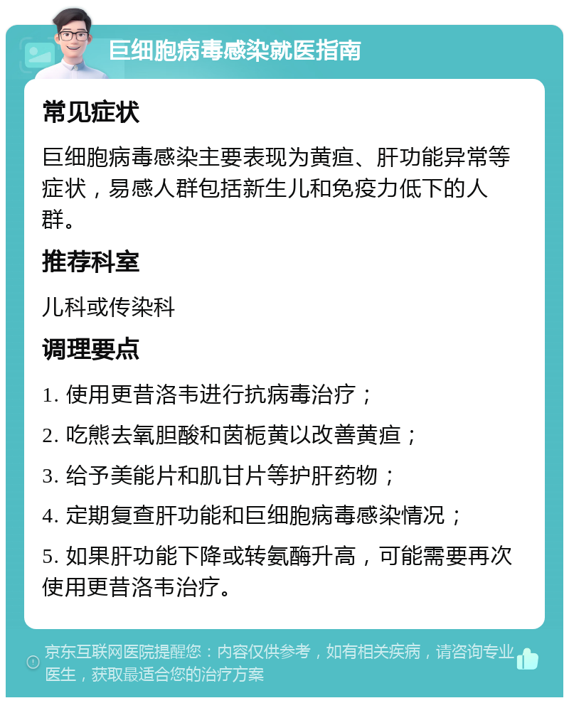 巨细胞病毒感染就医指南 常见症状 巨细胞病毒感染主要表现为黄疸、肝功能异常等症状，易感人群包括新生儿和免疫力低下的人群。 推荐科室 儿科或传染科 调理要点 1. 使用更昔洛韦进行抗病毒治疗； 2. 吃熊去氧胆酸和茵栀黄以改善黄疸； 3. 给予美能片和肌甘片等护肝药物； 4. 定期复查肝功能和巨细胞病毒感染情况； 5. 如果肝功能下降或转氨酶升高，可能需要再次使用更昔洛韦治疗。