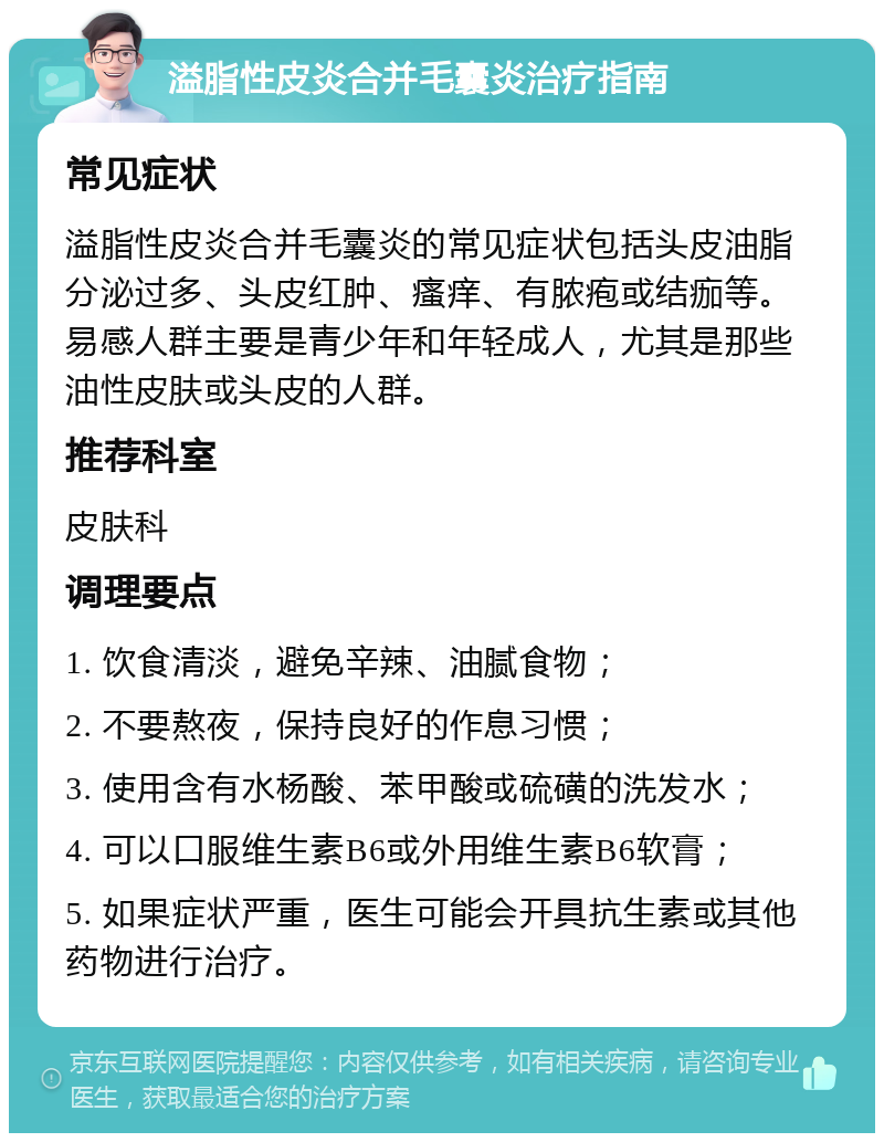 溢脂性皮炎合并毛囊炎治疗指南 常见症状 溢脂性皮炎合并毛囊炎的常见症状包括头皮油脂分泌过多、头皮红肿、瘙痒、有脓疱或结痂等。易感人群主要是青少年和年轻成人，尤其是那些油性皮肤或头皮的人群。 推荐科室 皮肤科 调理要点 1. 饮食清淡，避免辛辣、油腻食物； 2. 不要熬夜，保持良好的作息习惯； 3. 使用含有水杨酸、苯甲酸或硫磺的洗发水； 4. 可以口服维生素B6或外用维生素B6软膏； 5. 如果症状严重，医生可能会开具抗生素或其他药物进行治疗。