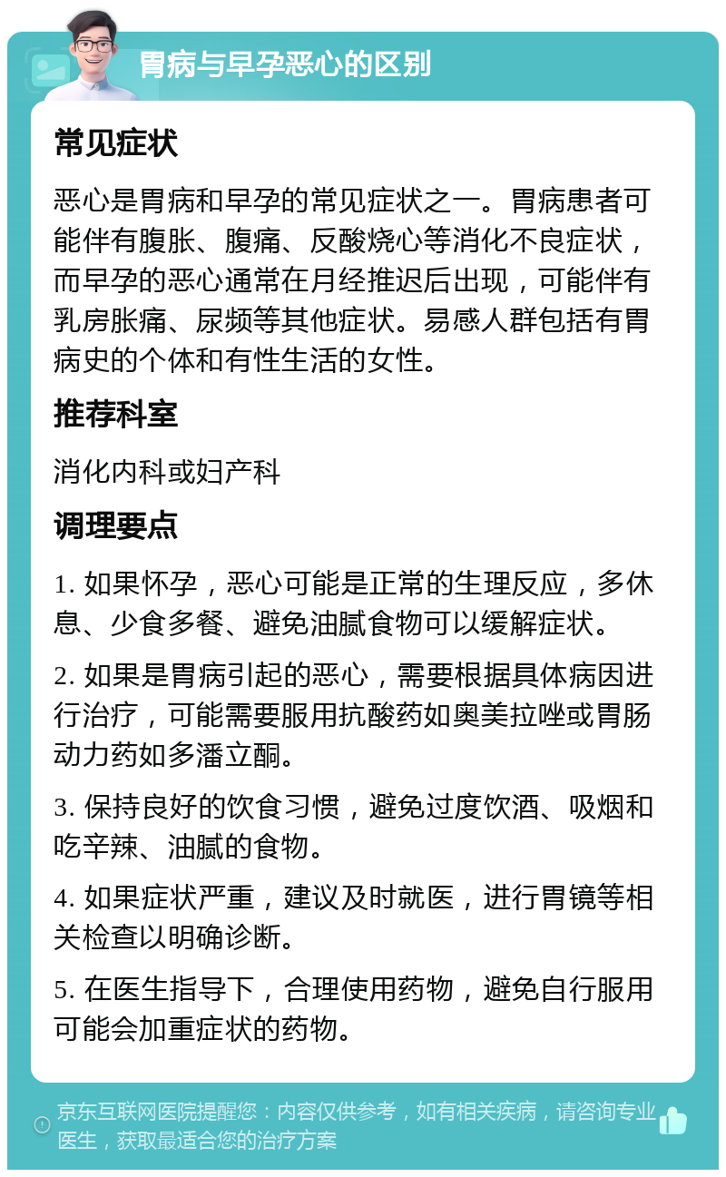 胃病与早孕恶心的区别 常见症状 恶心是胃病和早孕的常见症状之一。胃病患者可能伴有腹胀、腹痛、反酸烧心等消化不良症状，而早孕的恶心通常在月经推迟后出现，可能伴有乳房胀痛、尿频等其他症状。易感人群包括有胃病史的个体和有性生活的女性。 推荐科室 消化内科或妇产科 调理要点 1. 如果怀孕，恶心可能是正常的生理反应，多休息、少食多餐、避免油腻食物可以缓解症状。 2. 如果是胃病引起的恶心，需要根据具体病因进行治疗，可能需要服用抗酸药如奥美拉唑或胃肠动力药如多潘立酮。 3. 保持良好的饮食习惯，避免过度饮酒、吸烟和吃辛辣、油腻的食物。 4. 如果症状严重，建议及时就医，进行胃镜等相关检查以明确诊断。 5. 在医生指导下，合理使用药物，避免自行服用可能会加重症状的药物。