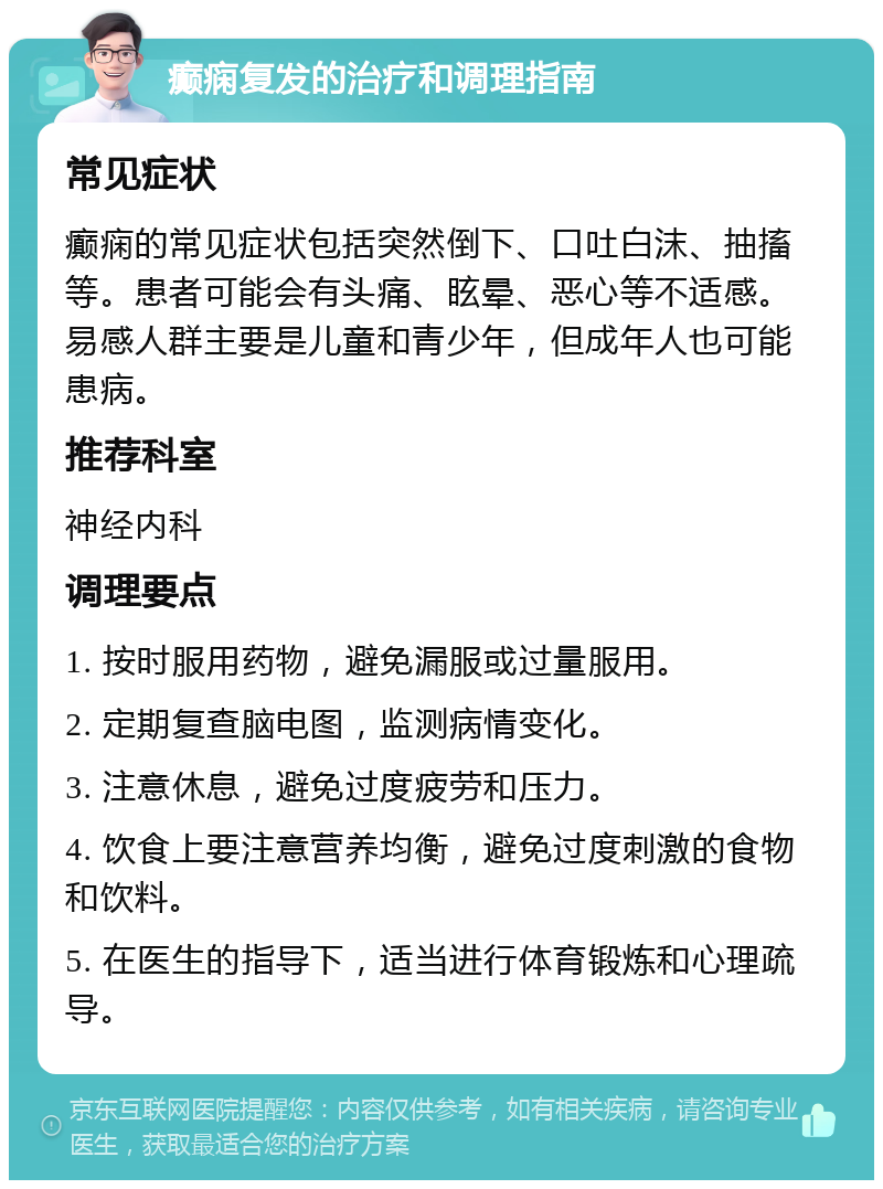 癫痫复发的治疗和调理指南 常见症状 癫痫的常见症状包括突然倒下、口吐白沫、抽搐等。患者可能会有头痛、眩晕、恶心等不适感。易感人群主要是儿童和青少年，但成年人也可能患病。 推荐科室 神经内科 调理要点 1. 按时服用药物，避免漏服或过量服用。 2. 定期复查脑电图，监测病情变化。 3. 注意休息，避免过度疲劳和压力。 4. 饮食上要注意营养均衡，避免过度刺激的食物和饮料。 5. 在医生的指导下，适当进行体育锻炼和心理疏导。