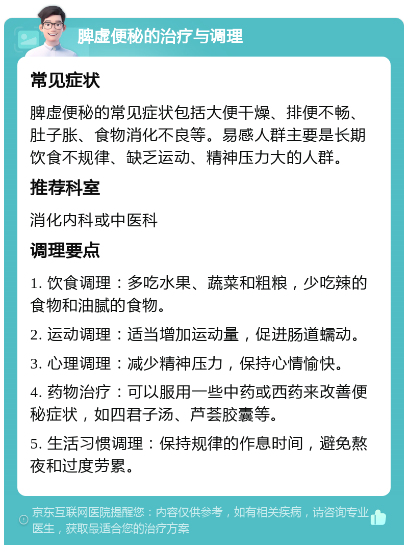 脾虚便秘的治疗与调理 常见症状 脾虚便秘的常见症状包括大便干燥、排便不畅、肚子胀、食物消化不良等。易感人群主要是长期饮食不规律、缺乏运动、精神压力大的人群。 推荐科室 消化内科或中医科 调理要点 1. 饮食调理：多吃水果、蔬菜和粗粮，少吃辣的食物和油腻的食物。 2. 运动调理：适当增加运动量，促进肠道蠕动。 3. 心理调理：减少精神压力，保持心情愉快。 4. 药物治疗：可以服用一些中药或西药来改善便秘症状，如四君子汤、芦荟胶囊等。 5. 生活习惯调理：保持规律的作息时间，避免熬夜和过度劳累。