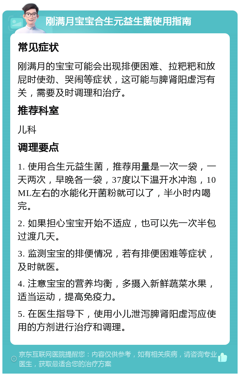 刚满月宝宝合生元益生菌使用指南 常见症状 刚满月的宝宝可能会出现排便困难、拉粑粑和放屁时使劲、哭闹等症状，这可能与脾肾阳虚泻有关，需要及时调理和治疗。 推荐科室 儿科 调理要点 1. 使用合生元益生菌，推荐用量是一次一袋，一天两次，早晚各一袋，37度以下温开水冲泡，10ML左右的水能化开菌粉就可以了，半小时内喝完。 2. 如果担心宝宝开始不适应，也可以先一次半包过渡几天。 3. 监测宝宝的排便情况，若有排便困难等症状，及时就医。 4. 注意宝宝的营养均衡，多摄入新鲜蔬菜水果，适当运动，提高免疫力。 5. 在医生指导下，使用小儿泄泻脾肾阳虚泻应使用的方剂进行治疗和调理。