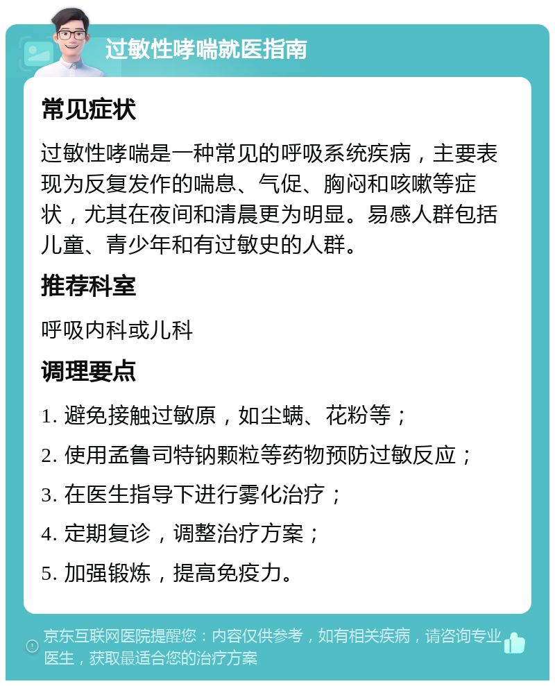 过敏性哮喘就医指南 常见症状 过敏性哮喘是一种常见的呼吸系统疾病，主要表现为反复发作的喘息、气促、胸闷和咳嗽等症状，尤其在夜间和清晨更为明显。易感人群包括儿童、青少年和有过敏史的人群。 推荐科室 呼吸内科或儿科 调理要点 1. 避免接触过敏原，如尘螨、花粉等； 2. 使用孟鲁司特钠颗粒等药物预防过敏反应； 3. 在医生指导下进行雾化治疗； 4. 定期复诊，调整治疗方案； 5. 加强锻炼，提高免疫力。