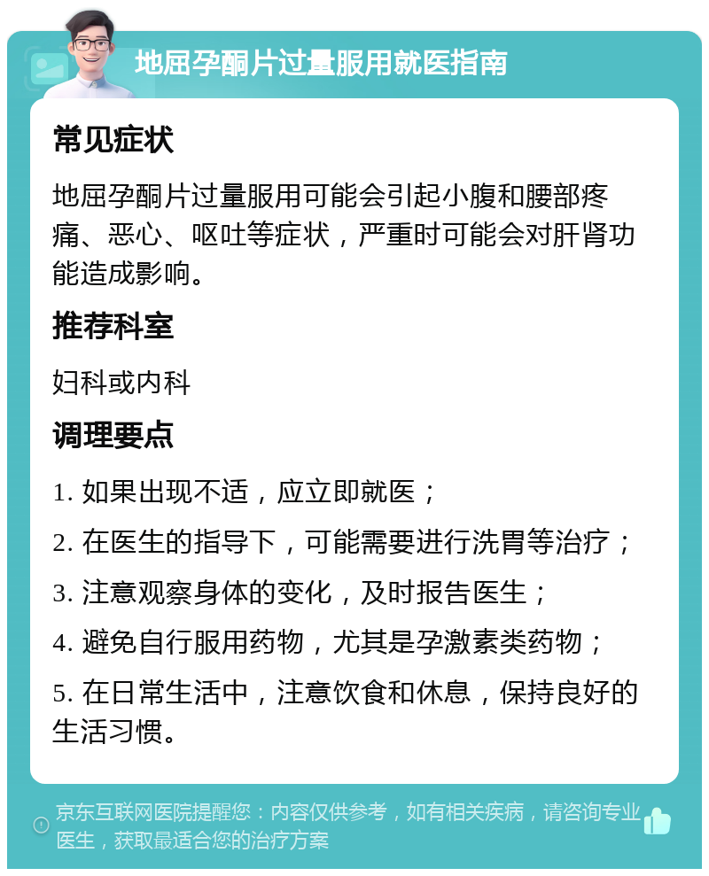 地屈孕酮片过量服用就医指南 常见症状 地屈孕酮片过量服用可能会引起小腹和腰部疼痛、恶心、呕吐等症状，严重时可能会对肝肾功能造成影响。 推荐科室 妇科或内科 调理要点 1. 如果出现不适，应立即就医； 2. 在医生的指导下，可能需要进行洗胃等治疗； 3. 注意观察身体的变化，及时报告医生； 4. 避免自行服用药物，尤其是孕激素类药物； 5. 在日常生活中，注意饮食和休息，保持良好的生活习惯。