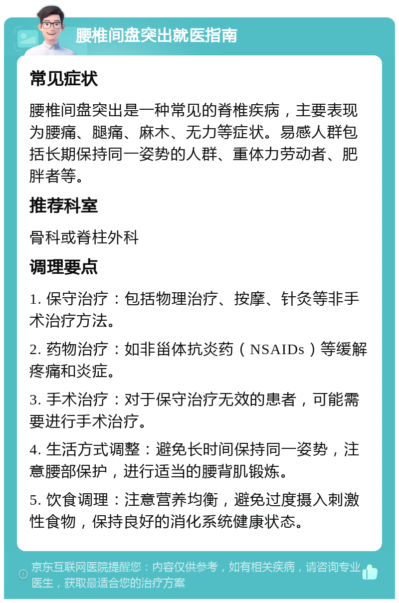 腰椎间盘突出就医指南 常见症状 腰椎间盘突出是一种常见的脊椎疾病，主要表现为腰痛、腿痛、麻木、无力等症状。易感人群包括长期保持同一姿势的人群、重体力劳动者、肥胖者等。 推荐科室 骨科或脊柱外科 调理要点 1. 保守治疗：包括物理治疗、按摩、针灸等非手术治疗方法。 2. 药物治疗：如非甾体抗炎药（NSAIDs）等缓解疼痛和炎症。 3. 手术治疗：对于保守治疗无效的患者，可能需要进行手术治疗。 4. 生活方式调整：避免长时间保持同一姿势，注意腰部保护，进行适当的腰背肌锻炼。 5. 饮食调理：注意营养均衡，避免过度摄入刺激性食物，保持良好的消化系统健康状态。