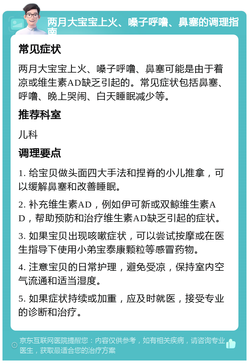 两月大宝宝上火、嗓子呼噜、鼻塞的调理指南 常见症状 两月大宝宝上火、嗓子呼噜、鼻塞可能是由于着凉或维生素AD缺乏引起的。常见症状包括鼻塞、呼噜、晚上哭闹、白天睡眠减少等。 推荐科室 儿科 调理要点 1. 给宝贝做头面四大手法和捏脊的小儿推拿，可以缓解鼻塞和改善睡眠。 2. 补充维生素AD，例如伊可新或双鲸维生素AD，帮助预防和治疗维生素AD缺乏引起的症状。 3. 如果宝贝出现咳嗽症状，可以尝试按摩或在医生指导下使用小弟宝泰康颗粒等感冒药物。 4. 注意宝贝的日常护理，避免受凉，保持室内空气流通和适当湿度。 5. 如果症状持续或加重，应及时就医，接受专业的诊断和治疗。