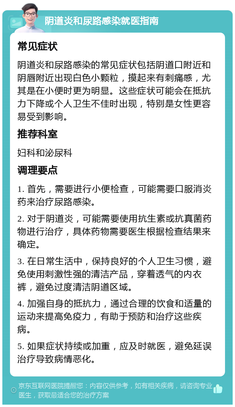 阴道炎和尿路感染就医指南 常见症状 阴道炎和尿路感染的常见症状包括阴道口附近和阴唇附近出现白色小颗粒，摸起来有刺痛感，尤其是在小便时更为明显。这些症状可能会在抵抗力下降或个人卫生不佳时出现，特别是女性更容易受到影响。 推荐科室 妇科和泌尿科 调理要点 1. 首先，需要进行小便检查，可能需要口服消炎药来治疗尿路感染。 2. 对于阴道炎，可能需要使用抗生素或抗真菌药物进行治疗，具体药物需要医生根据检查结果来确定。 3. 在日常生活中，保持良好的个人卫生习惯，避免使用刺激性强的清洁产品，穿着透气的内衣裤，避免过度清洁阴道区域。 4. 加强自身的抵抗力，通过合理的饮食和适量的运动来提高免疫力，有助于预防和治疗这些疾病。 5. 如果症状持续或加重，应及时就医，避免延误治疗导致病情恶化。